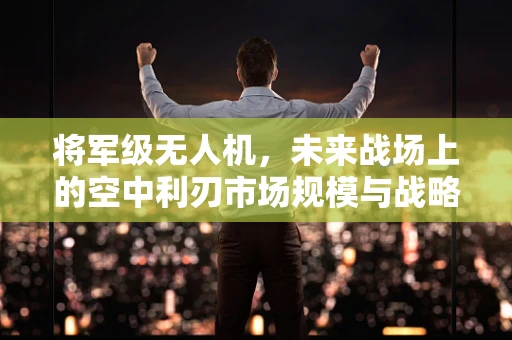 将军级无人机，未来战场上的空中利刃市场规模与战略考量