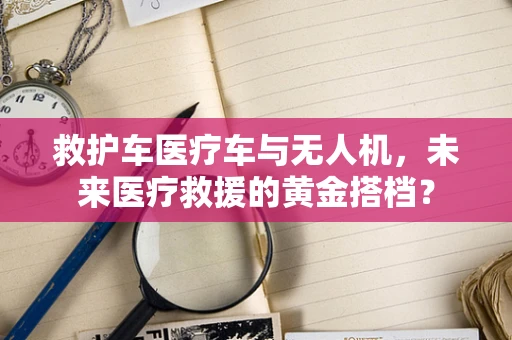 救护车医疗车与无人机，未来医疗救援的黄金搭档？