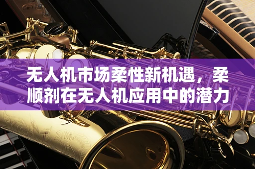 无人机市场柔性新机遇，柔顺剂在无人机应用中的潜力与挑战