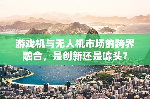 游戏机与无人机市场的跨界融合，是创新还是噱头？
