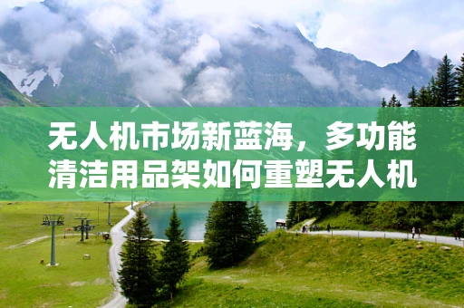 无人机市场新蓝海，多功能清洁用品架如何重塑无人机维护生态？