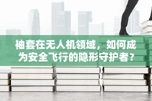 袖套在无人机领域，如何成为安全飞行的隐形守护者？