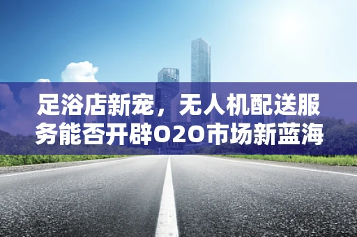 足浴店新宠，无人机配送服务能否开辟O2O市场新蓝海？