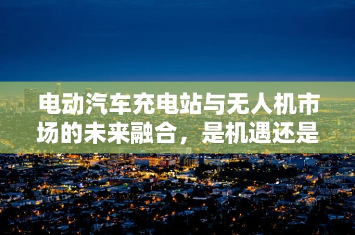 电动汽车充电站与无人机市场的未来融合，是机遇还是挑战？