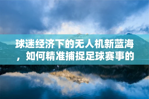 球迷经济下的无人机新蓝海，如何精准捕捉足球赛事的无人机广告投放？