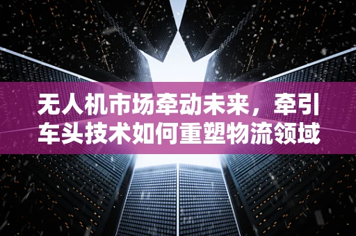 无人机市场牵动未来，牵引车头技术如何重塑物流领域？