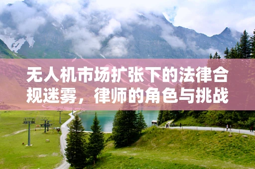 无人机市场扩张下的法律合规迷雾，律师的角色与挑战何在？