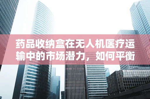 药品收纳盒在无人机医疗运输中的市场潜力，如何平衡创新与合规？
