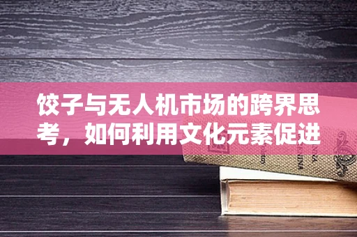 饺子与无人机市场的跨界思考，如何利用文化元素促进消费升级？