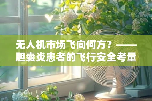 无人机市场飞向何方？——胆囊炎患者的飞行安全考量