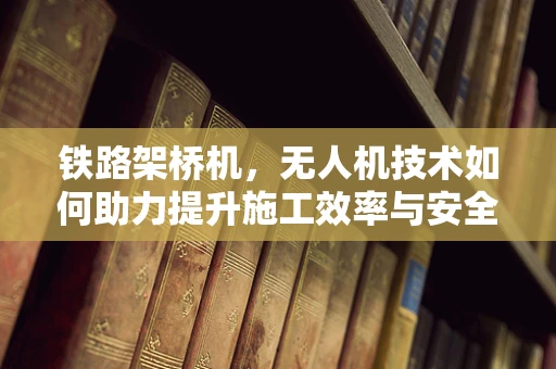 铁路架桥机，无人机技术如何助力提升施工效率与安全？