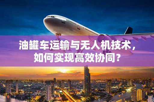 油罐车运输与无人机技术，如何实现高效协同？