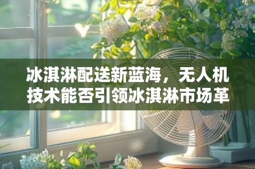 冰淇淋配送新蓝海，无人机技术能否引领冰淇淋市场革新？