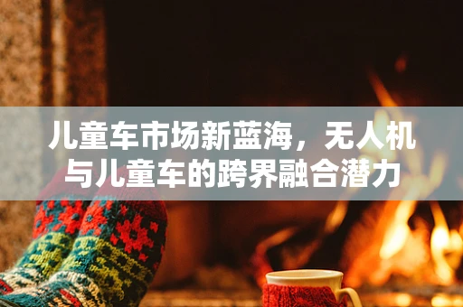 儿童车市场新蓝海，无人机与儿童车的跨界融合潜力