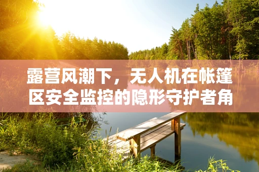露营风潮下，无人机在帐篷区安全监控的隐形守护者角色？