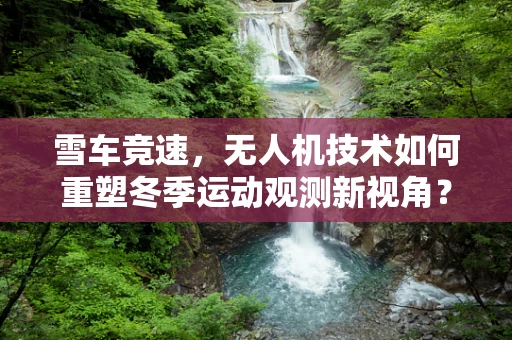 雪车竞速，无人机技术如何重塑冬季运动观测新视角？