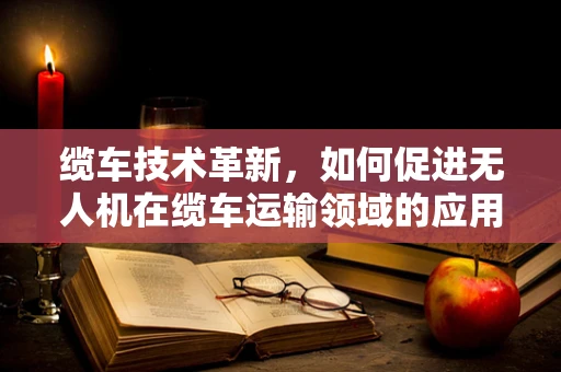 缆车技术革新，如何促进无人机在缆车运输领域的应用与市场规模扩展？