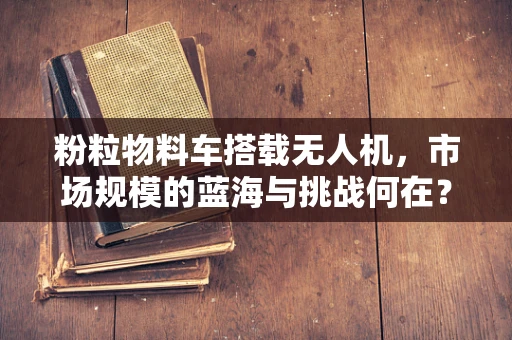 粉粒物料车搭载无人机，市场规模的蓝海与挑战何在？