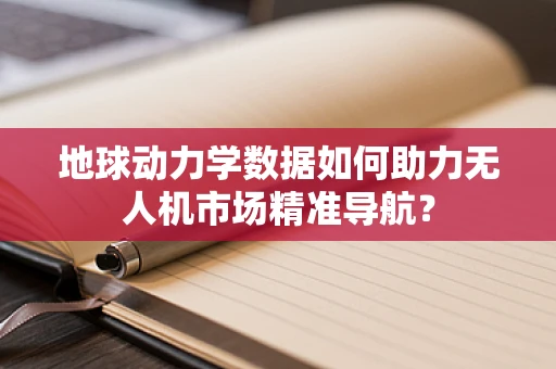 地球动力学数据如何助力无人机市场精准导航？