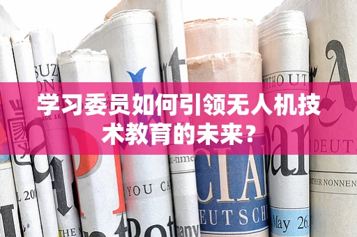 学习委员如何引领无人机技术教育的未来？