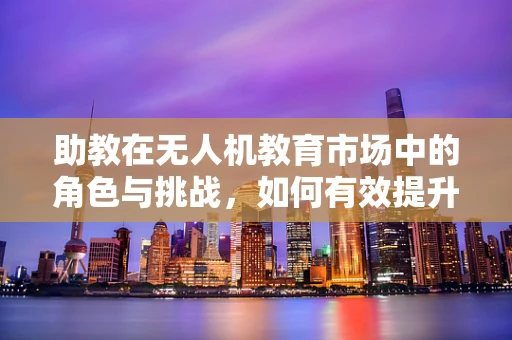 助教在无人机教育市场中的角色与挑战，如何有效提升学生实践能力？