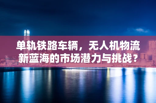 单轨铁路车辆，无人机物流新蓝海的市场潜力与挑战？