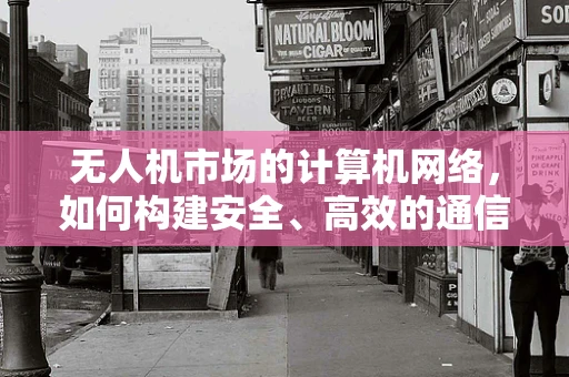 无人机市场的计算机网络，如何构建安全、高效的通信网络？