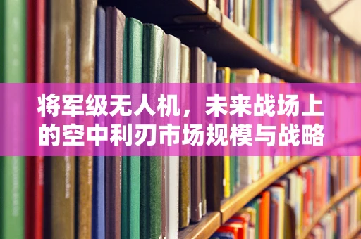 将军级无人机，未来战场上的空中利刃市场规模与战略考量