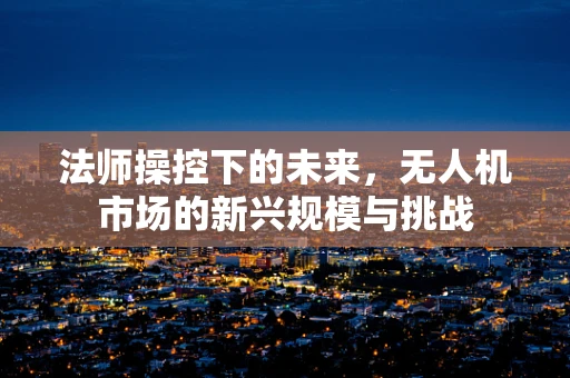 法师操控下的未来，无人机市场的新兴规模与挑战