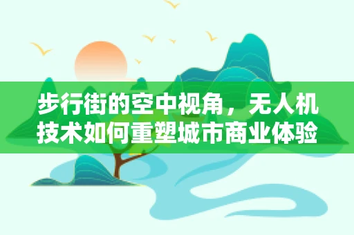 步行街的空中视角，无人机技术如何重塑城市商业体验？