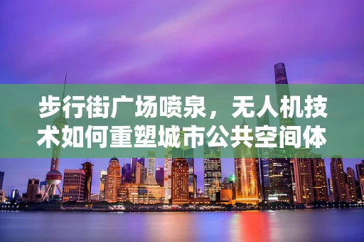 步行街广场喷泉，无人机技术如何重塑城市公共空间体验？
