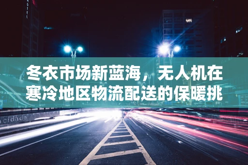 冬衣市场新蓝海，无人机在寒冷地区物流配送的保暖挑战与机遇？