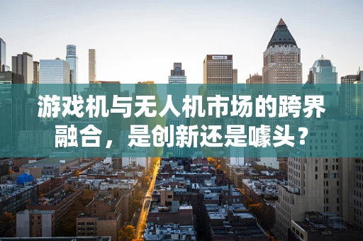 游戏机与无人机市场的跨界融合，是创新还是噱头？