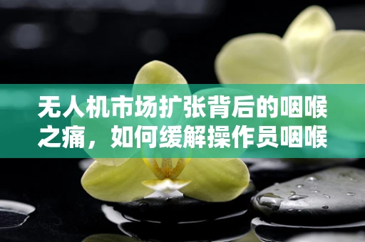 无人机市场扩张背后的咽喉之痛，如何缓解操作员咽喉炎问题？