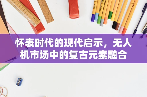 怀表时代的现代启示，无人机市场中的复古元素融合