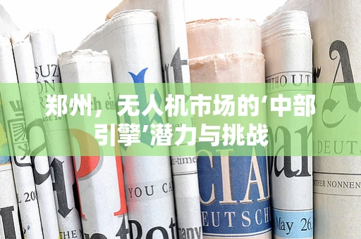 郑州，无人机市场的‘中部引擎’潜力与挑战