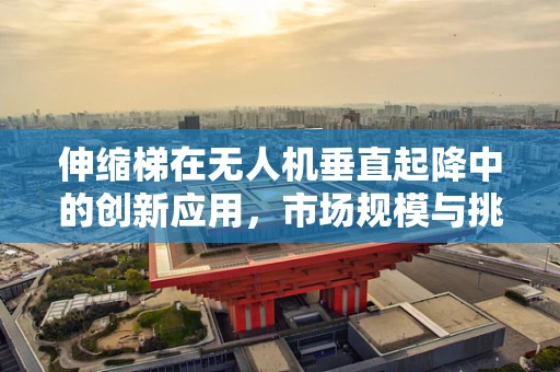 伸缩梯在无人机垂直起降中的创新应用，市场规模与挑战何在？