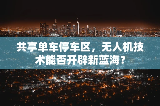 共享单车停车区，无人机技术能否开辟新蓝海？