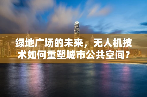 绿地广场的未来，无人机技术如何重塑城市公共空间？