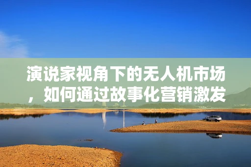 演说家视角下的无人机市场，如何通过故事化营销激发消费者购买欲？