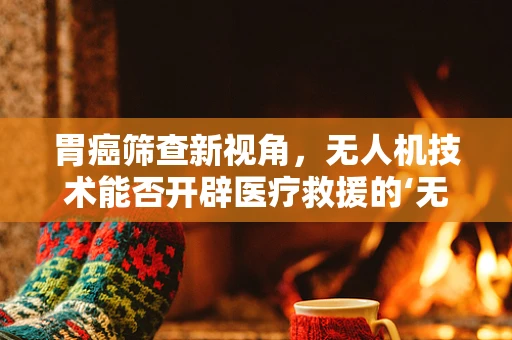 胃癌筛查新视角，无人机技术能否开辟医疗救援的‘无人’领域？