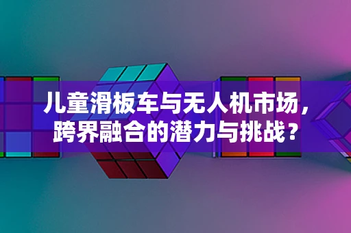 儿童滑板车与无人机市场，跨界融合的潜力与挑战？