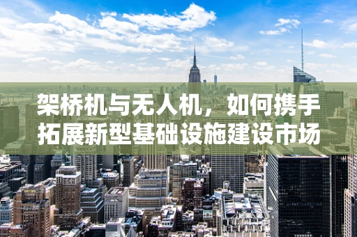 架桥机与无人机，如何携手拓展新型基础设施建设市场？