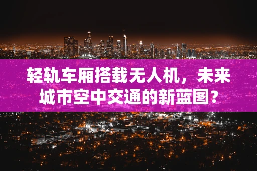 轻轨车厢搭载无人机，未来城市空中交通的新蓝图？
