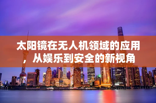 太阳镜在无人机领域的应用，从娱乐到安全的新视角