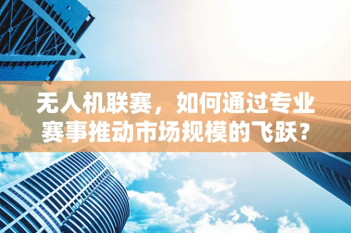 无人机联赛，如何通过专业赛事推动市场规模的飞跃？