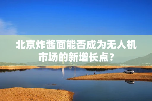 北京炸酱面能否成为无人机市场的新增长点？