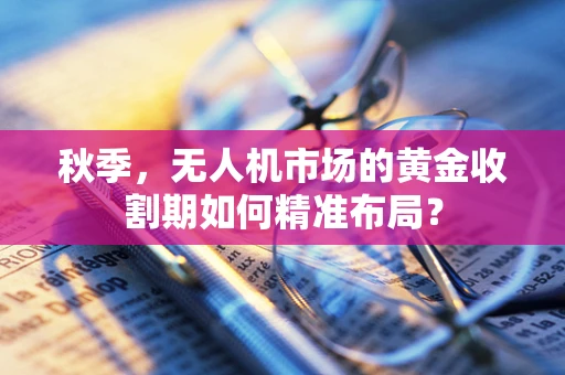 秋季，无人机市场的黄金收割期如何精准布局？