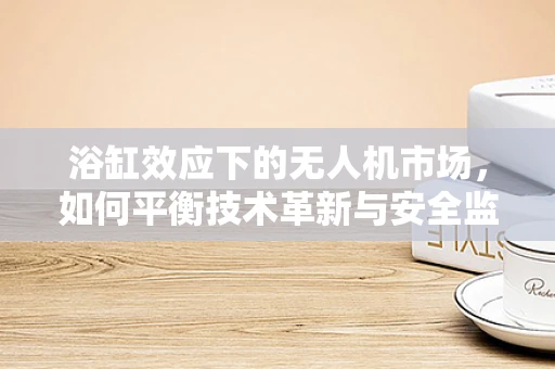 浴缸效应下的无人机市场，如何平衡技术革新与安全监管？