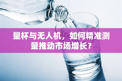 量杯与无人机，如何精准测量推动市场增长？